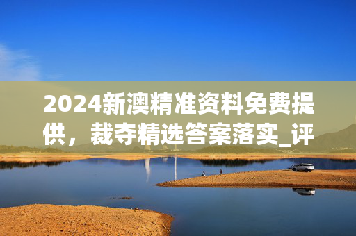 2024新澳精准资料免费提供，裁夺精选答案落实_评测榜97.1