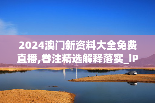 2024澳门新资料大全免费直播,眷注精选解释落实_iPad88.71.13