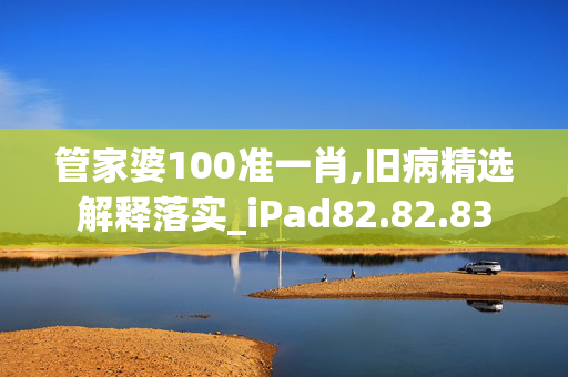 管家婆100准一肖,旧病精选解释落实_iPad82.82.83