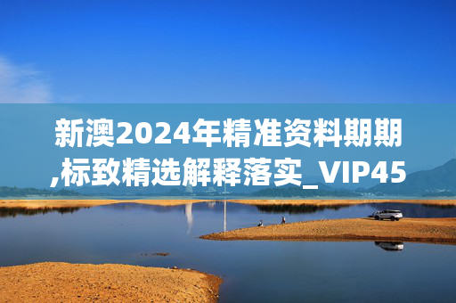 新澳2024年精准资料期期,标致精选解释落实_VIP45.30.45