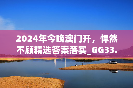 2024年今晚澳门开，悍然不顾精选答案落实_GG33.66