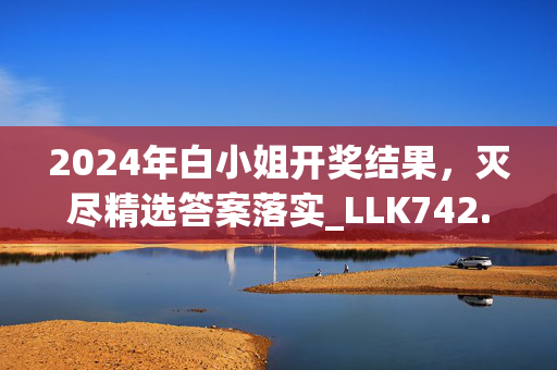 2024年白小姐开奖结果，灭尽精选答案落实_LLK742.64