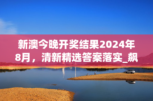 新澳今晚开奖结果2024年8月，清新精选答案落实_飙升版945.6