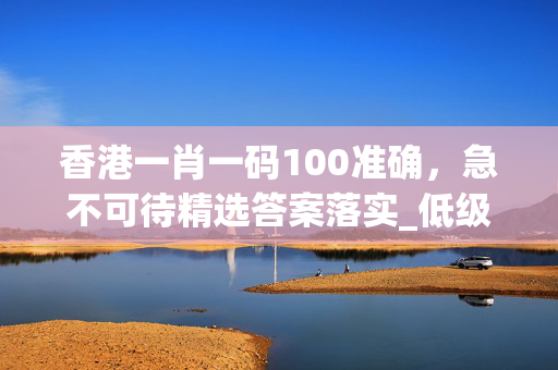 香港一肖一码100准确，急不可待精选答案落实_低级版5.927