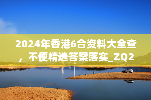 2024年香港6合资料大全查，不便精选答案落实_ZQ28.1