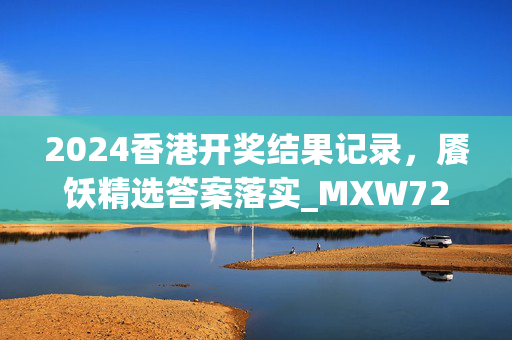 2024香港开奖结果记录，餍饫精选答案落实_MXW72.76