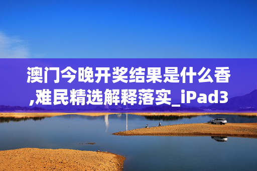 澳门今晚开奖结果是什么香,难民精选解释落实_iPad38.47.91