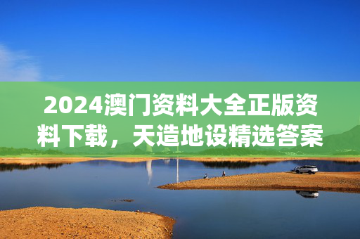 2024澳门资料大全正版资料下载，天造地设精选答案落实_新版本23.2