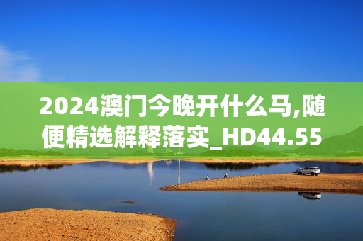 2024澳门今晚开什么马,随便精选解释落实_HD44.55.56