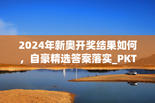 2024年新奥开奖结果如何，自豪精选答案落实_PKT6.832