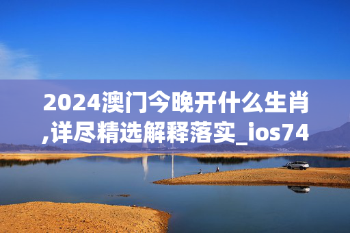 2024澳门今晚开什么生肖,详尽精选解释落实_ios74.41.36