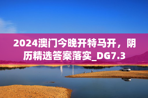 2024澳门今晚开特马开，阴历精选答案落实_DG7.3