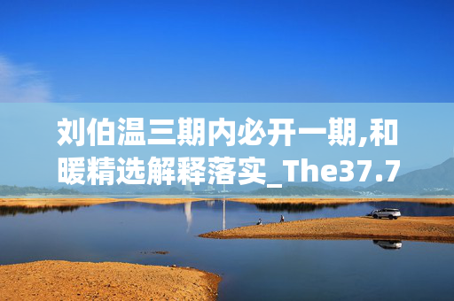 刘伯温三期内必开一期,和暖精选解释落实_The37.77.52