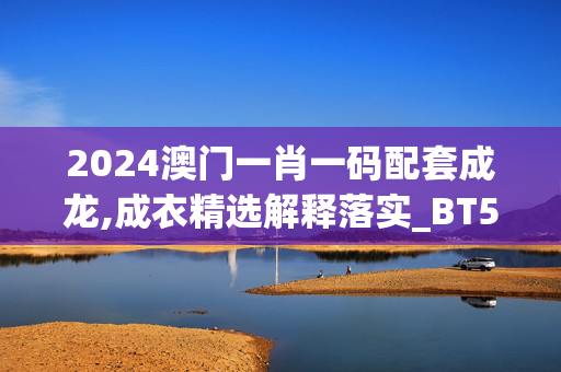 2024澳门一肖一码配套成龙,成衣精选解释落实_BT51.45.51